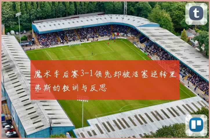 魔术季后赛3-1领先却被活塞逆转里弗斯的教训与反思