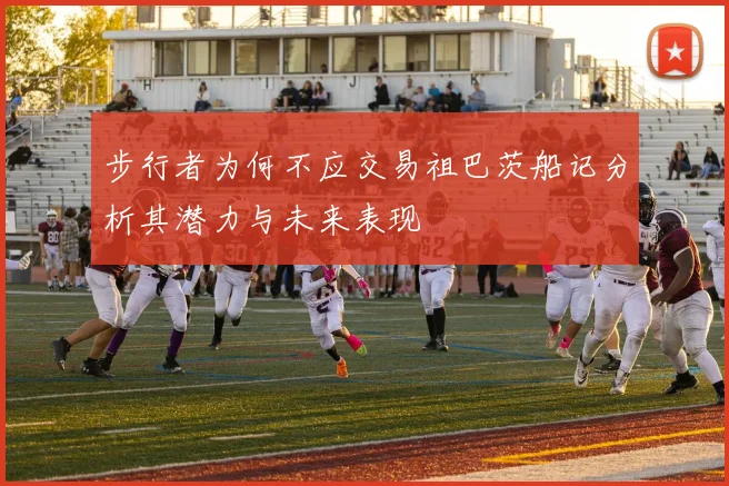 步行者为何不应交易祖巴茨船记分析其潜力与未来表现