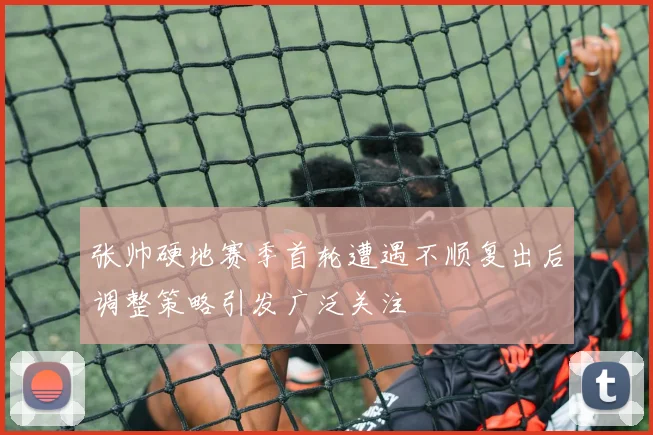 张帅硬地赛季首轮遭遇不顺复出后调整策略引发广泛关注