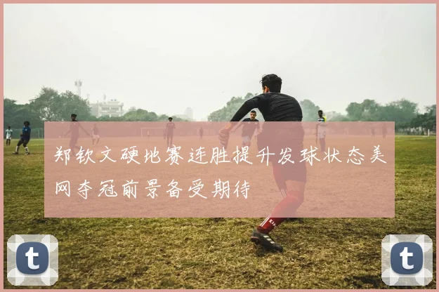 郑钦文硬地赛连胜提升发球状态美网夺冠前景备受期待