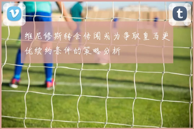 维尼修斯转会传闻或为争取皇马更优续约条件的策略分析